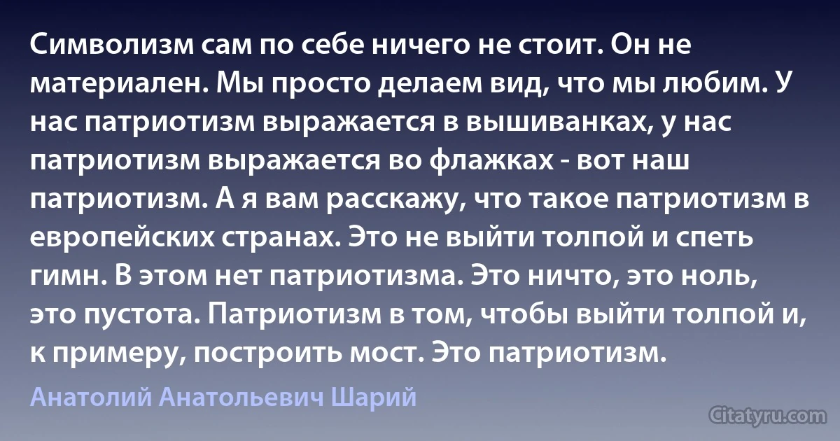 Символизм сам по себе ничего не стоит. Он не материален. Мы просто делаем вид, что мы любим. У нас патриотизм выражается в вышиванках, у нас патриотизм выражается во флажках - вот наш патриотизм. А я вам расскажу, что такое патриотизм в европейских странах. Это не выйти толпой и спеть гимн. В этом нет патриотизма. Это ничто, это ноль, это пустота. Патриотизм в том, чтобы выйти толпой и, к примеру, построить мост. Это патриотизм. (Анатолий Анатольевич Шарий)