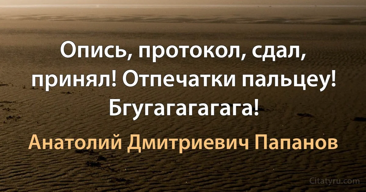 Опись, протокол, сдал, принял! Отпечатки пальцеу! Бгугагагагага! (Анатолий Дмитриевич Папанов)