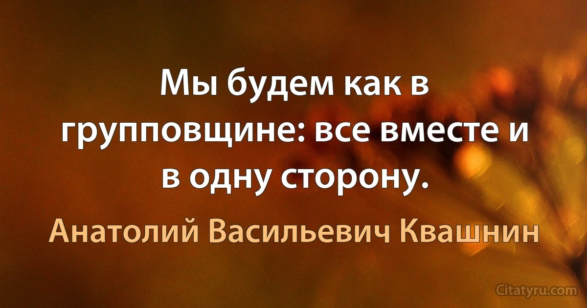 Мы будем как в групповщине: все вместе и в одну сторону. (Анатолий Васильевич Квашнин)