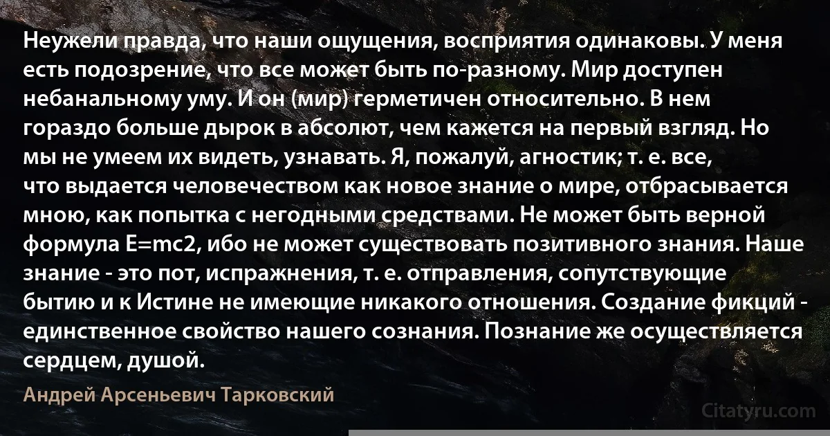 Неужели правда, что наши ощущения, восприятия одинаковы. У меня есть подозрение, что все может быть по-разному. Мир доступен небанальному уму. И он (мир) герметичен относительно. В нем гораздо больше дырок в абсолют, чем кажется на первый взгляд. Но мы не умеем их видеть, узнавать. Я, пожалуй, агностик; т. е. все, что выдается человечеством как новое знание о мире, отбрасывается мною, как попытка с негодными средствами. Не может быть верной формула Е=mc2, ибо не может существовать позитивного знания. Наше знание - это пот, испражнения, т. е. отправления, сопутствующие бытию и к Истине не имеющие никакого отношения. Создание фикций - единственное свойство нашего сознания. Познание же осуществляется сердцем, душой. (Андрей Арсеньевич Тарковский)