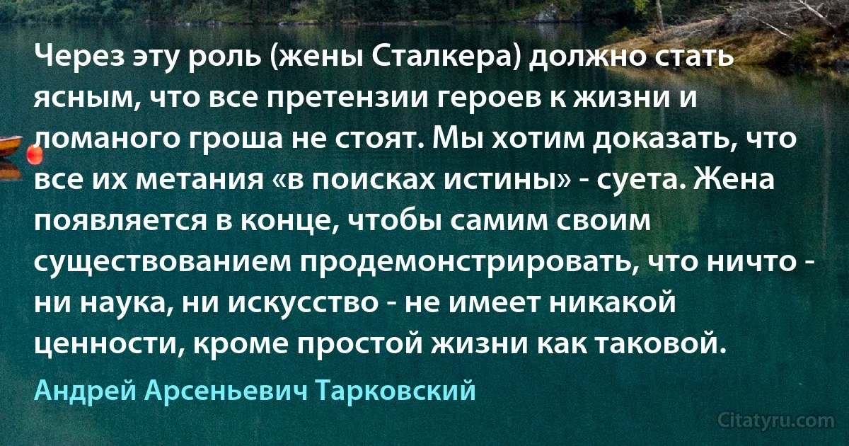 Через эту роль (жены Сталкера) должно стать ясным, что все претензии героев к жизни и ломаного гроша не стоят. Мы хотим доказать, что все их метания «в поисках истины» - суета. Жена появляется в конце, чтобы самим своим существованием продемонстрировать, что ничто - ни наука, ни искусство - не имеет никакой ценности, кроме простой жизни как таковой. (Андрей Арсеньевич Тарковский)