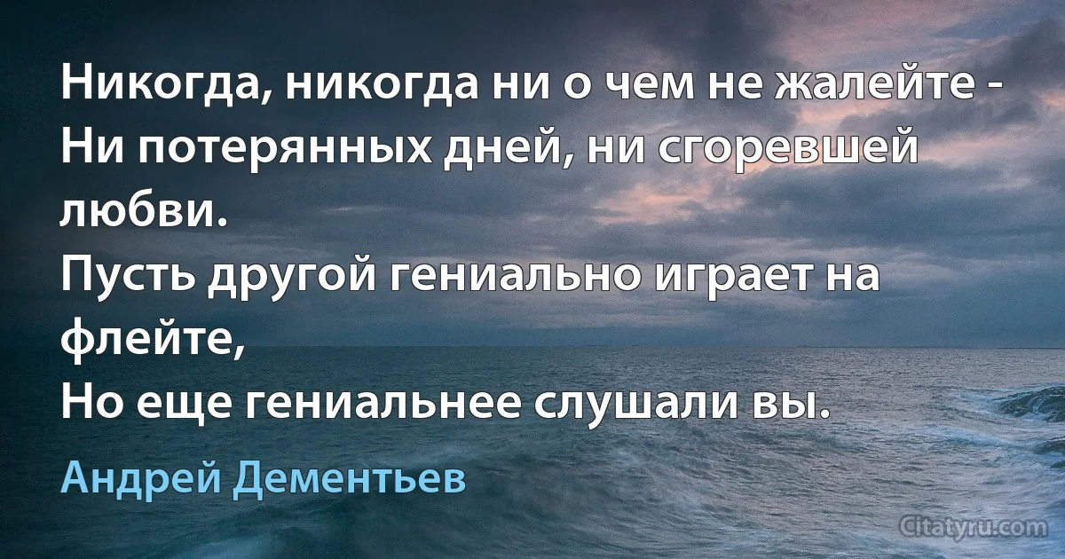 Никогда, никогда ни о чем не жалейте -
Ни потерянных дней, ни сгоревшей любви.
Пусть другой гениально играет на флейте,
Но еще гениальнее слушали вы. (Андрей Дементьев)