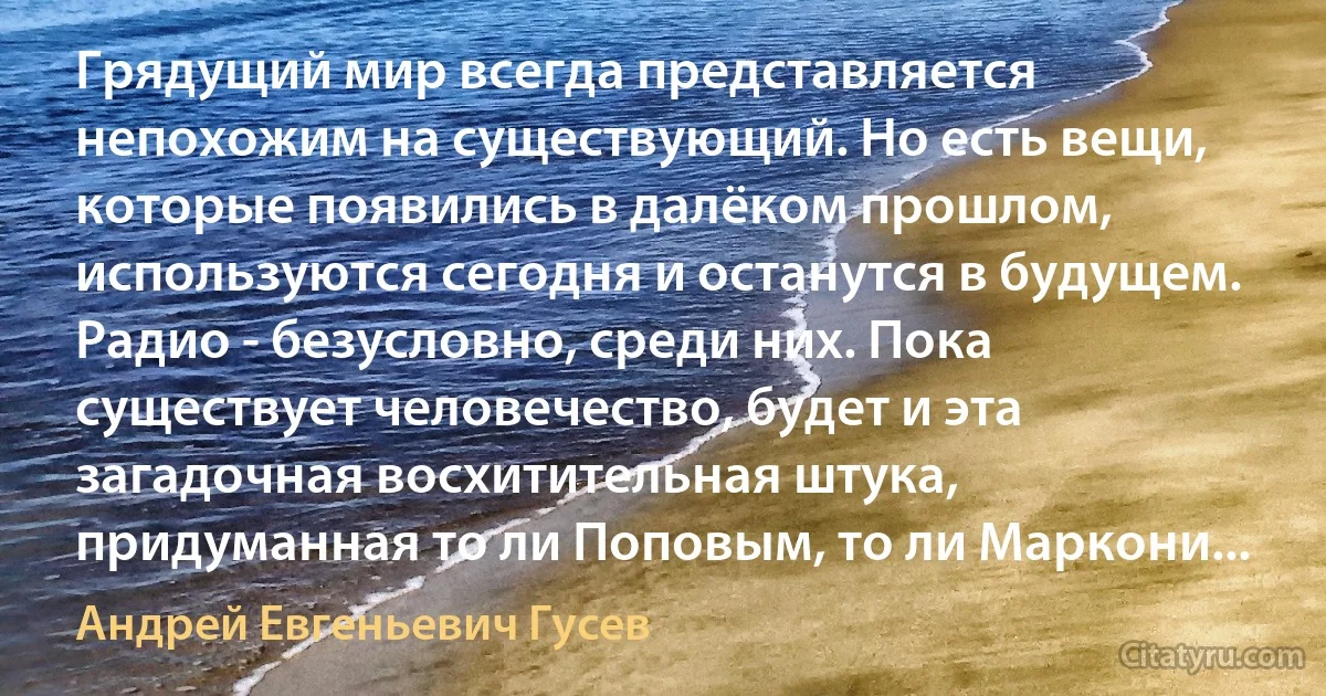 Грядущий мир всегда представляется непохожим на существующий. Но есть вещи, которые появились в далёком прошлом, используются сегодня и останутся в будущем. Радио - безусловно, среди них. Пока существует человечество, будет и эта загадочная восхитительная штука, придуманная то ли Поповым, то ли Маркони... (Андрей Евгеньевич Гусев)