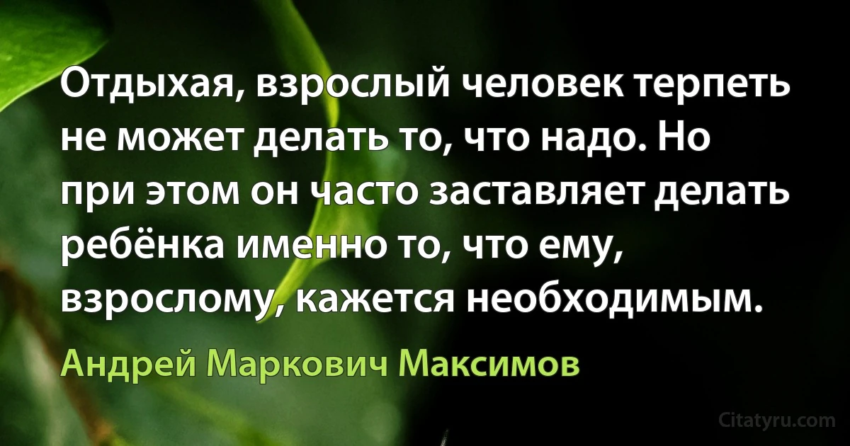 Отдыхая, взрослый человек терпеть не может делать то, что надо. Но при этом он часто заставляет делать ребёнка именно то, что ему, взрослому, кажется необходимым. (Андрей Маркович Максимов)