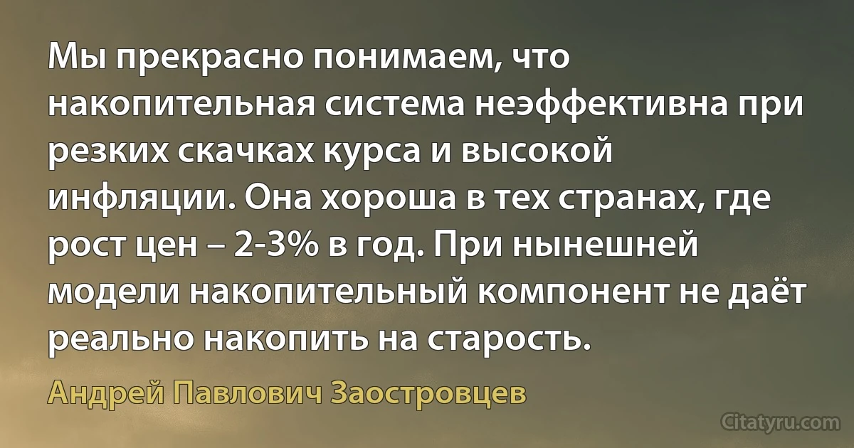 Мы прекрасно понимаем, что накопительная система неэффективна при резких скачках курса и высокой инфляции. Она хороша в тех странах, где рост цен – 2-3% в год. При нынешней модели накопительный компонент не даёт реально накопить на старость. (Андрей Павлович Заостровцев)