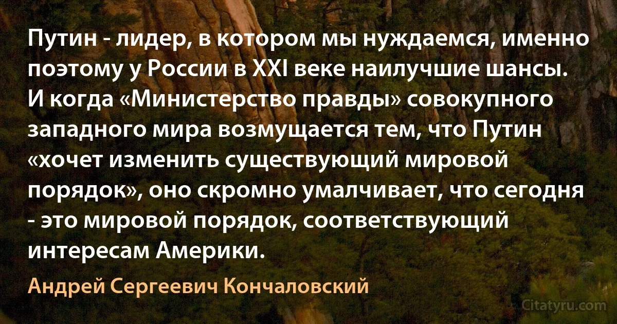 Путин - лидер, в котором мы нуждаемся, именно поэтому у России в XXI веке наилучшие шансы. И когда «Министерство правды» совокупного западного мира возмущается тем, что Путин «хочет изменить существующий мировой порядок», оно скромно умалчивает, что сегодня - это мировой порядок, соответствующий интересам Америки. (Андрей Сергеевич Кончаловский)