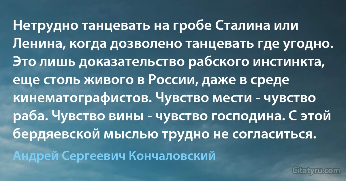 Нетрудно танцевать на гробе Сталина или Ленина, когда дозволено танцевать где угодно. Это лишь доказательство рабского инстинкта, еще столь живого в России, даже в среде кинематографистов. Чувство мести - чувство раба. Чувство вины - чувство господина. С этой бердяевской мыслью трудно не согласиться. (Андрей Сергеевич Кончаловский)