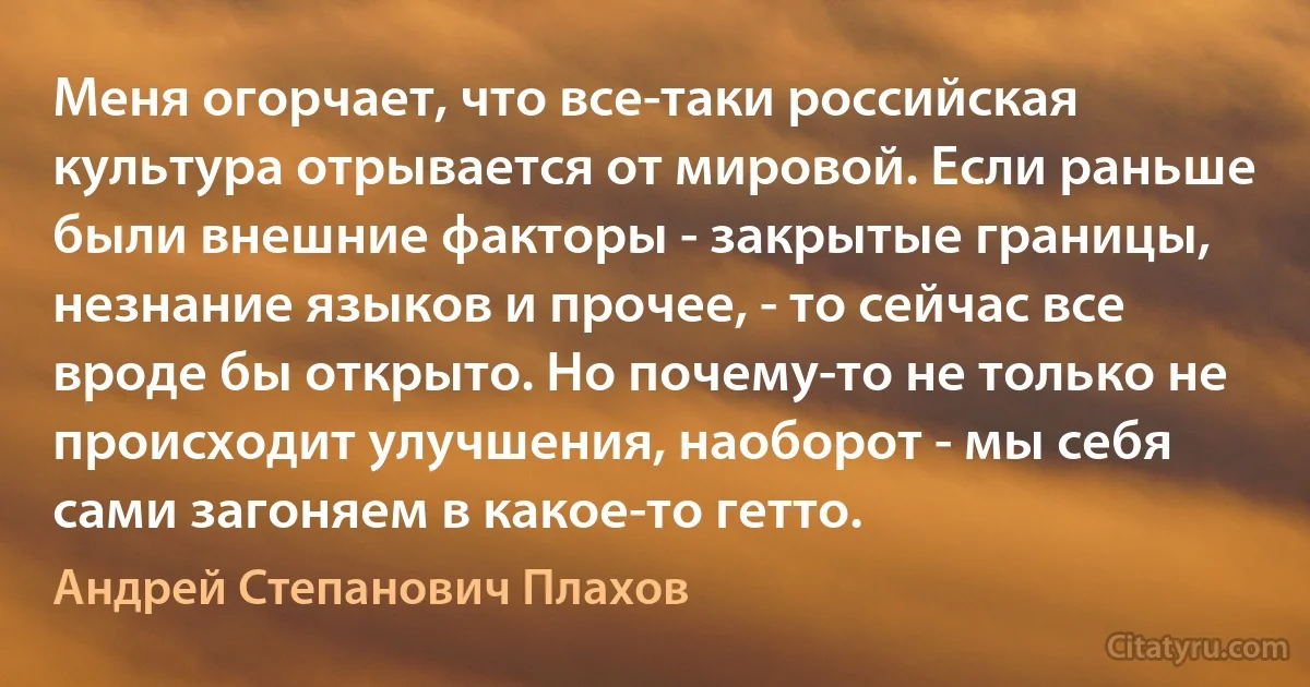 Меня огорчает, что все-таки российская культура отрывается от мировой. Если раньше были внешние факторы - закрытые границы, незнание языков и прочее, - то сейчас все вроде бы открыто. Но почему-то не только не происходит улучшения, наоборот - мы себя сами загоняем в какое-то гетто. (Андрей Степанович Плахов)