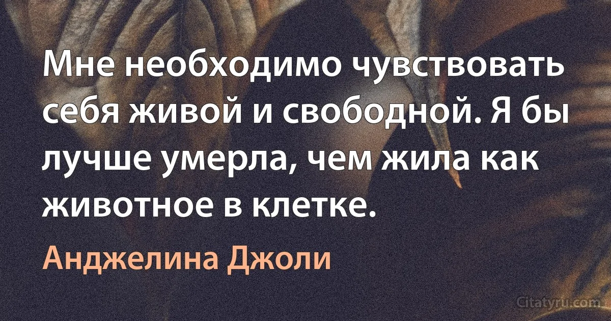 Мне необходимо чувствовать себя живой и свободной. Я бы лучше умерла, чем жила как животное в клетке. (Анджелина Джоли)