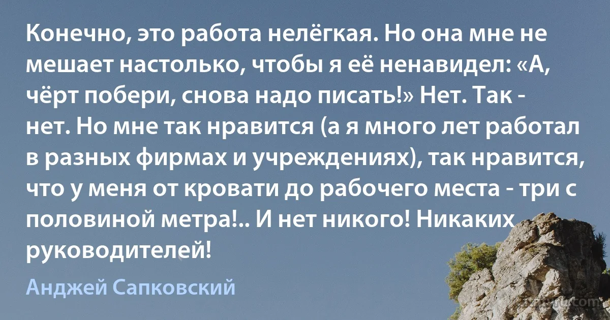 Конечно, это работа нелёгкая. Но она мне не мешает настолько, чтобы я её ненавидел: «А, чёрт побери, снова надо писать!» Нет. Так - нет. Но мне так нравится (а я много лет работал в разных фирмах и учреждениях), так нравится, что у меня от кровати до рабочего места - три с половиной метра!.. И нет никого! Никаких руководителей! (Анджей Сапковский)