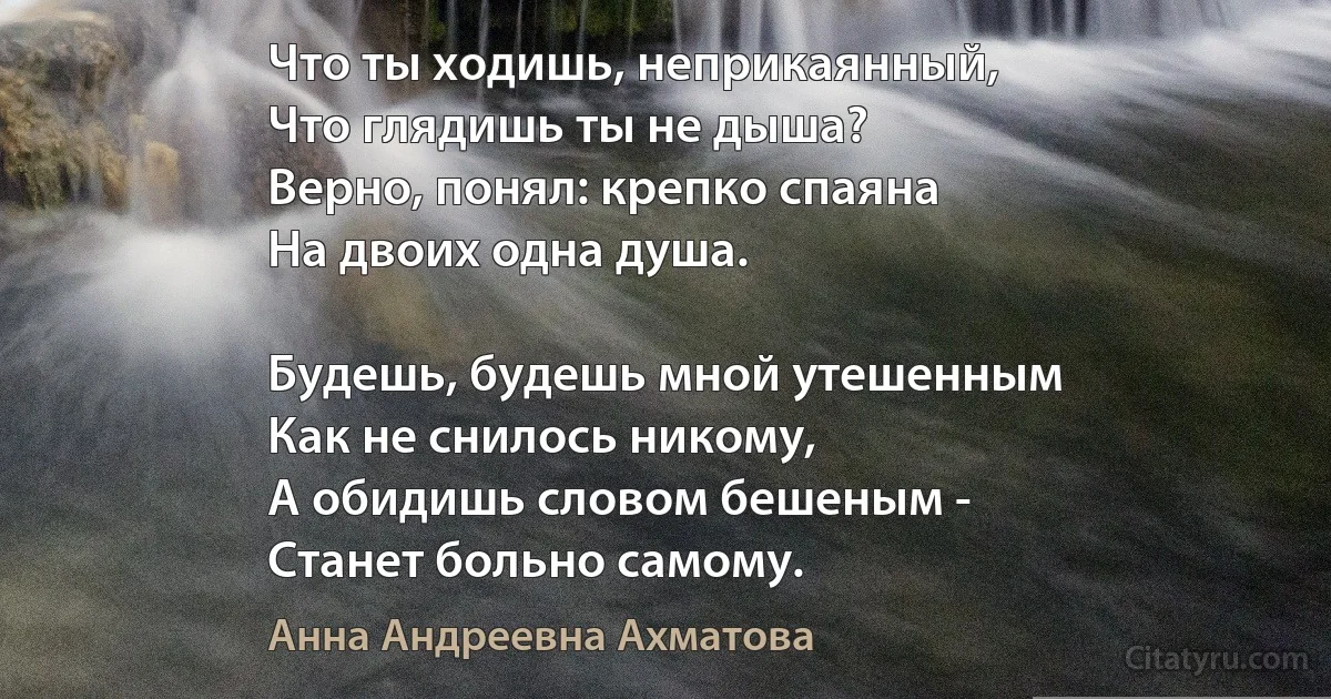 Что ты ходишь, неприкаянный,
Что глядишь ты не дыша?
Верно, понял: крепко спаяна
На двоих одна душа.

Будешь, будешь мной утешенным
Как не снилось никому,
А обидишь словом бешеным -
Станет больно самому. (Анна Андреевна Ахматова)