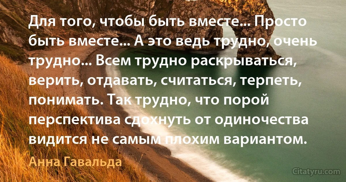 Для того, чтобы быть вместе... Просто быть вместе... А это ведь трудно, очень трудно... Всем трудно раскрываться, верить, отдавать, считаться, терпеть, понимать. Так трудно, что порой перспектива сдохнуть от одиночества видится не самым плохим вариантом. (Анна Гавальда)