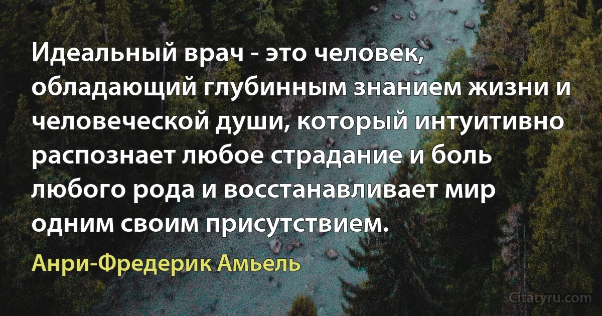 Идеальный врач - это человек, обладающий глубинным знанием жизни и человеческой души, который интуитивно распознает любое страдание и боль любого рода и восстанавливает мир одним своим присутствием. (Анри-Фредерик Амьель)