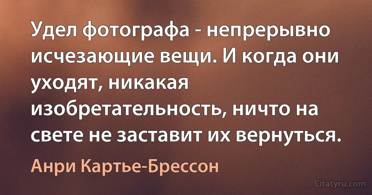 Удел фотографа - непрерывно исчезающие вещи. И когда они уходят, никакая изобретательность, ничто на свете не заставит их вернуться. (Анри Картье-Брессон)