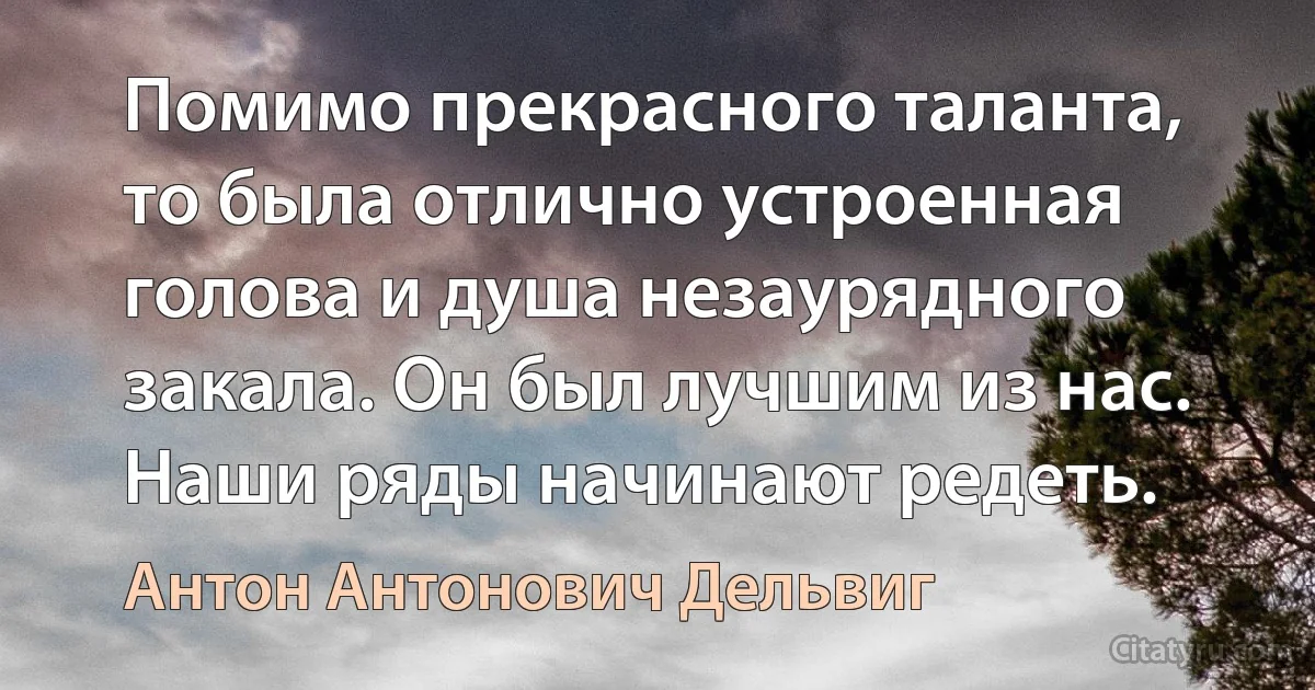 Помимо прекрасного таланта, то была отлично устроенная голова и душа незаурядного закала. Он был лучшим из нас. Наши ряды начинают редеть. (Антон Антонович Дельвиг)