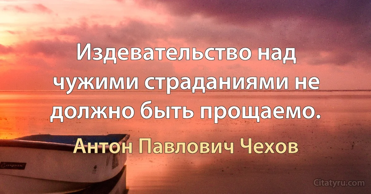 Издевательство над чужими страданиями не должно быть прощаемо. (Антон Павлович Чехов)