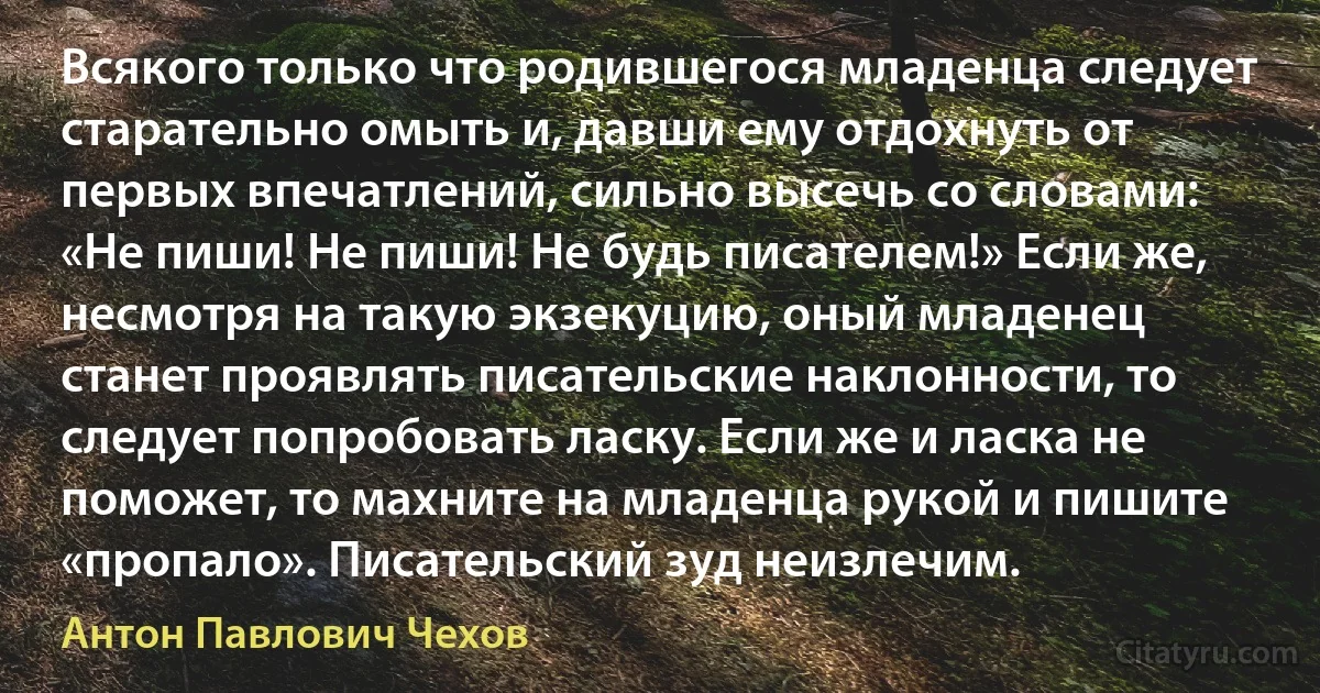 Всякого только что родившегося младенца следует старательно омыть и, давши ему отдохнуть от первых впечатлений, сильно высечь со словами: «Не пиши! Не пиши! Не будь писателем!» Если же, несмотря на такую экзекуцию, оный младенец станет проявлять писательские наклонности, то следует попробовать ласку. Если же и ласка не поможет, то махните на младенца рукой и пишите «пропало». Писательский зуд неизлечим. (Антон Павлович Чехов)