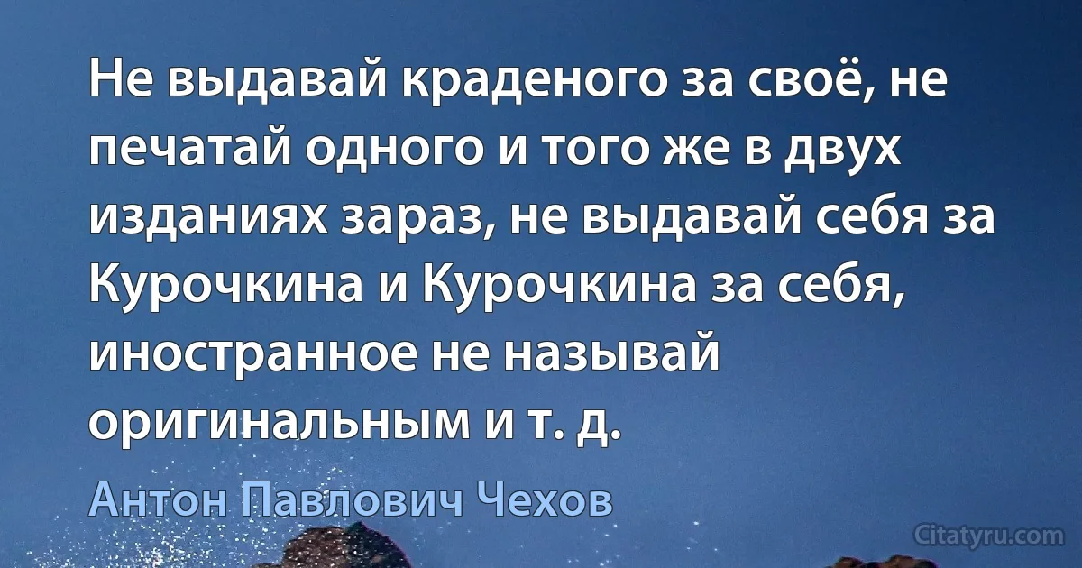 Не выдавай краденого за своё, не печатай одного и того же в двух изданиях зараз, не выдавай себя за Курочкина и Курочкина за себя, иностранное не называй оригинальным и т. д. (Антон Павлович Чехов)