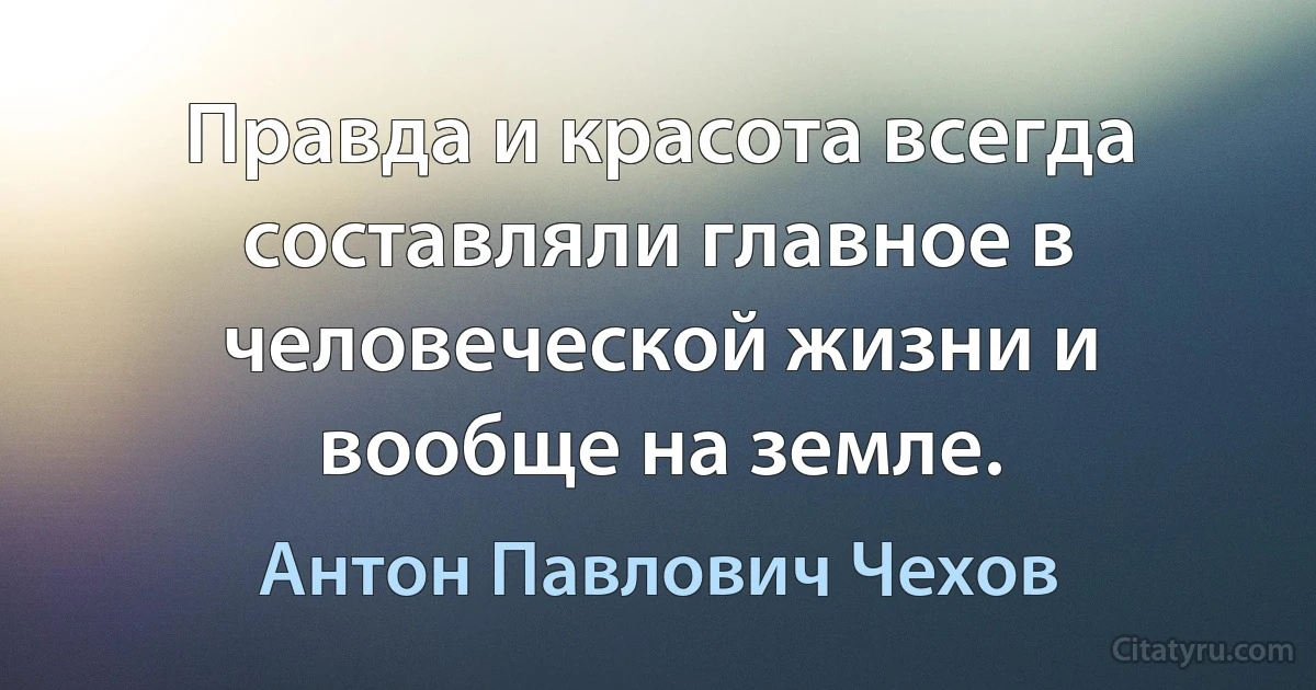 Правда и красота всегда составляли главное в человеческой жизни и вообще на земле. (Антон Павлович Чехов)