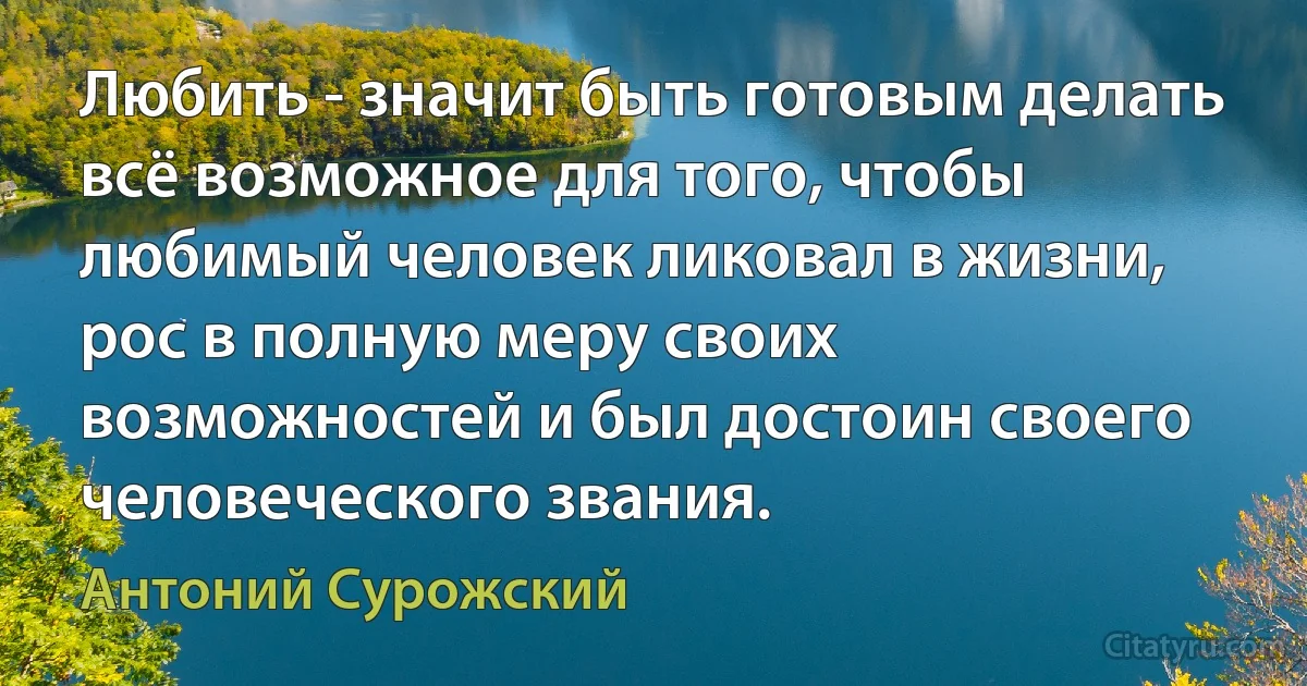 Любить - значит быть готовым делать всё возможное для того, чтобы любимый человек ликовал в жизни, рос в полную меру своих возможностей и был достоин своего человеческого звания. (Антоний Сурожский)