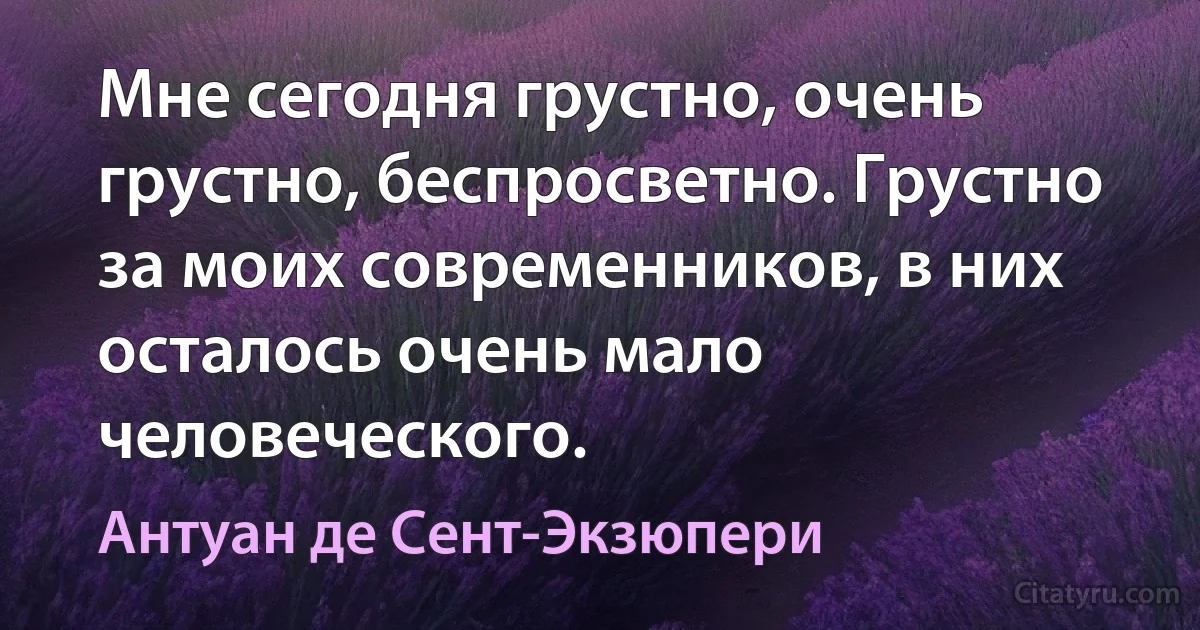 Мне сегодня грустно, очень грустно, беспросветно. Грустно за моих современников, в них осталось очень мало человеческого. (Антуан де Сент-Экзюпери)