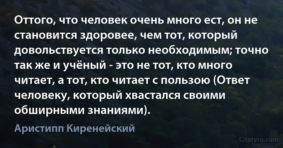 Оттого, что человек очень много ест, он не становится здоровее, чем тот, который довольствуется только необходимым; точно так же и учёный - это не тот, кто много читает, а тот, кто читает с пользою (Ответ человеку, который хвастался своими обширными знаниями). (Аристипп Киренейский)