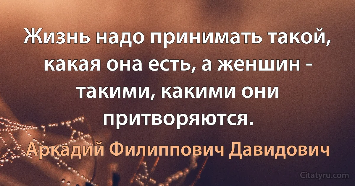 Жизнь надо принимать такой, какая она есть, а женшин - такими, какими они притворяются. (Аркадий Филиппович Давидович)