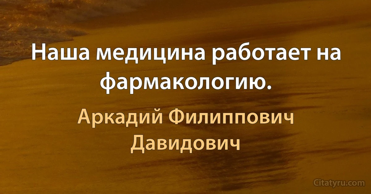 Наша медицина работает на фармакологию. (Аркадий Филиппович Давидович)