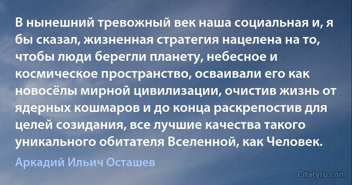 В нынешний тревожный век наша социальная и, я бы сказал, жизненная стратегия нацелена на то, чтобы люди берегли планету, небесное и космическое пространство, осваивали его как новосёлы мирной цивилизации, очистив жизнь от ядерных кошмаров и до конца раскрепостив для целей созидания, все лучшие качества такого уникального обитателя Вселенной, как Человек. (Аркадий Ильич Осташев)