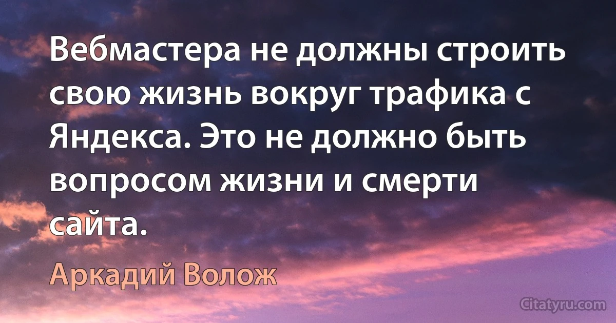 Вебмастера не должны строить свою жизнь вокруг трафика с Яндекса. Это не должно быть вопросом жизни и смерти сайта. (Аркадий Волож)