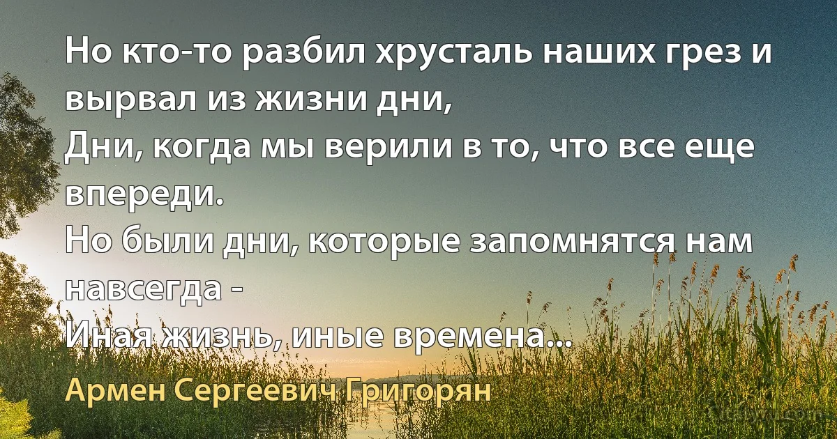 Но кто-то разбил хрусталь наших грез и вырвал из жизни дни,
Дни, когда мы верили в то, что все еще впереди.
Но были дни, которые запомнятся нам навсегда -
Иная жизнь, иные времена... (Армен Сергеевич Григорян)