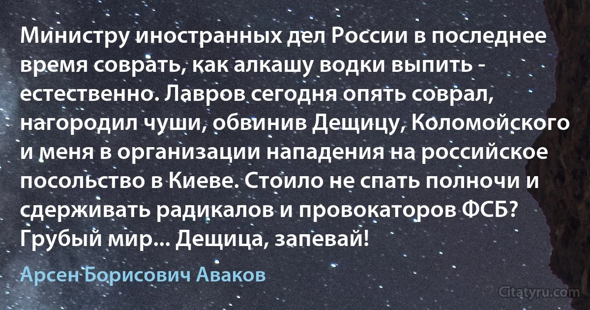 Министру иностранных дел России в последнее время соврать, как алкашу водки выпить - естественно. Лавров сегодня опять соврал, нагородил чуши, обвинив Дещицу, Коломойского и меня в организации нападения на российское посольство в Киеве. Стоило не спать полночи и сдерживать радикалов и провокаторов ФСБ? Грубый мир... Дещица, запевай! (Арсен Борисович Аваков)