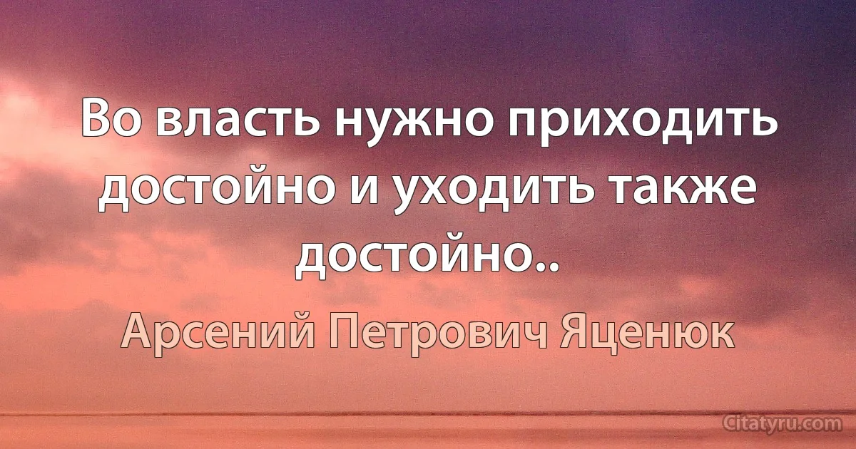 Во власть нужно приходить достойно и уходить также достойно.. (Арсений Петрович Яценюк)