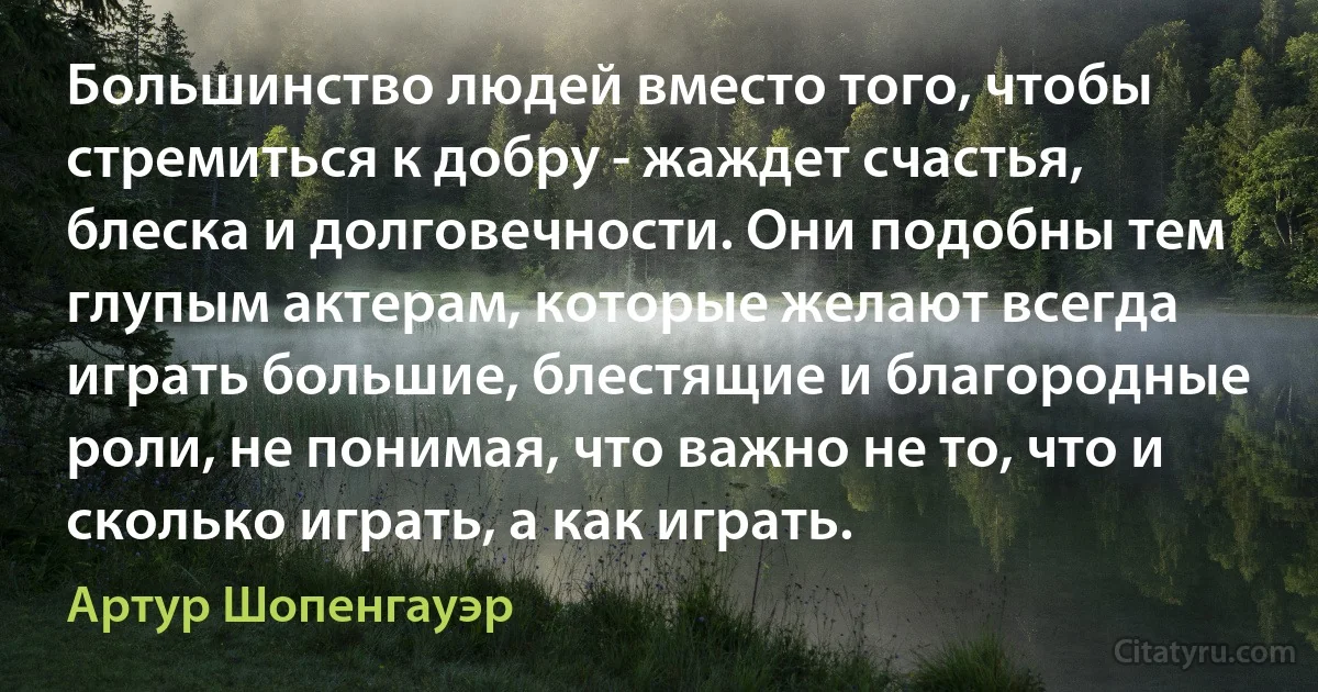 Большинство людей вместо того, чтобы стремиться к добру - жаждет счастья, блеска и долговечности. Они подобны тем глупым актерам, которые желают всегда играть большие, блестящие и благородные роли, не понимая, что важно не то, что и сколько играть, а как играть. (Артур Шопенгауэр)