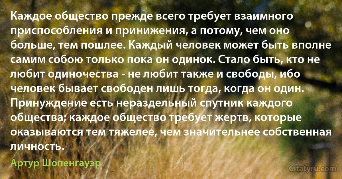 Каждое общество прежде всего требует взаимного приспособления и принижения, а потому, чем оно больше, тем пошлее. Каждый человек может быть вполне самим собою только пока он одинок. Стало быть, кто не любит одиночества - не любит также и свободы, ибо человек бывает свободен лишь тогда, когда он один. Принуждение есть нераздельный спутник каждого общества; каждое общество требует жертв, которые оказываются тем тяжелее, чем значительнее собственная личность. (Артур Шопенгауэр)