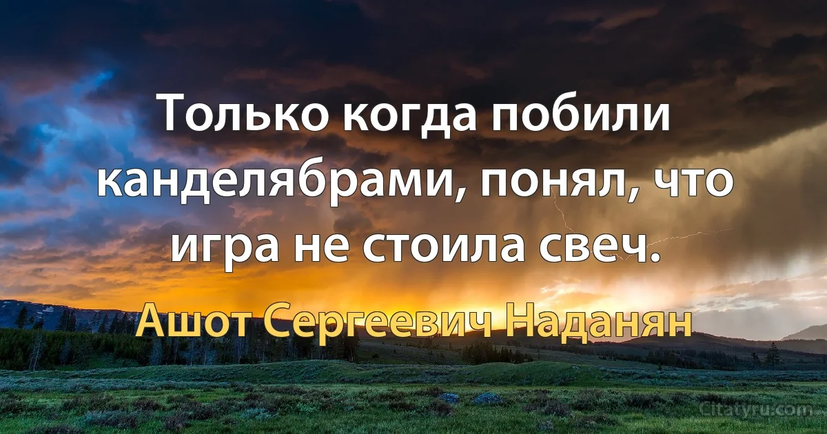 Только когда побили канделябрами, понял, что игра не стоила свеч. (Ашот Сергеевич Наданян)