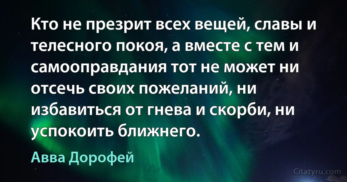 Кто не презрит всех вещей, славы и телесного покоя, а вместе с тем и самооправдания тот не может ни отсечь своих пожеланий, ни избавиться от гнева и скорби, ни успокоить ближнего. (Авва Дорофей)