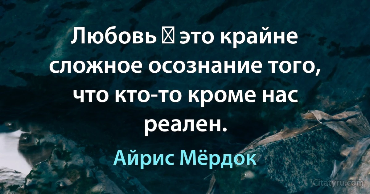 Любовь ― это крайне сложное осознание того, что кто-то кроме нас реален. (Айрис Мёрдок)