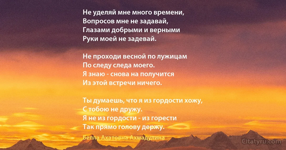 Не уделяй мне много времени, 
Вопросов мне не задавай, 
Глазами добрыми и верными 
Руки моей не задевай. 

Не проходи весной по лужицам 
По следу следа моего. 
Я знаю - снова на получится
Из этой встречи ничего. 

Ты думаешь, что я из гордости хожу,
С тобою не дружу. 
Я не из гордости - из горести 
Так прямо голову держу. (Белла Ахатовна Ахмадулина)