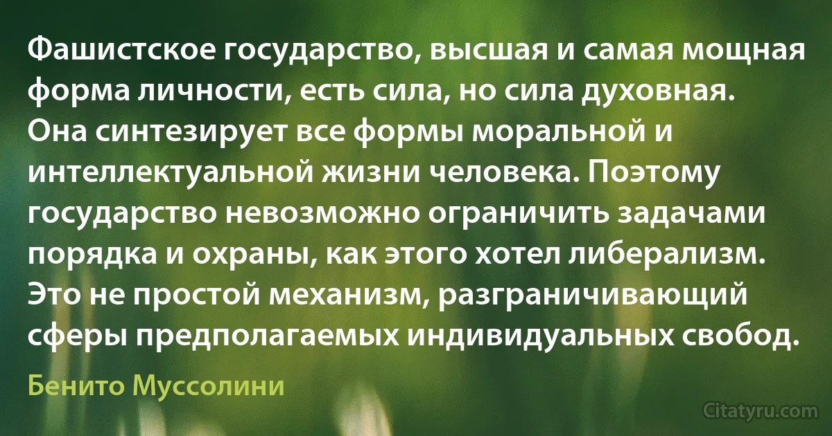 Фашистское государство, высшая и самая мощная форма личности, есть сила, но сила духовная. Она синтезирует все формы моральной и интеллектуальной жизни человека. Поэтому государство невозможно ограничить задачами порядка и охраны, как этого хотел либерализм. Это не простой механизм, разграничивающий сферы предполагаемых индивидуальных свобод. (Бенито Муссолини)