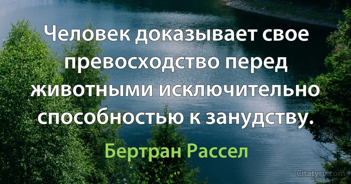 Человек доказывает свое превосходство перед животными исключительно способностью к занудству. (Бертран Рассел)