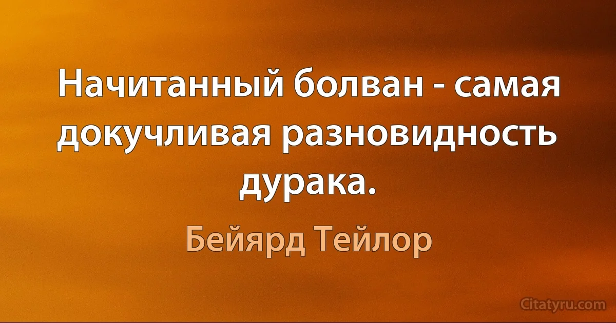 Начитанный болван - самая докучливая разновидность дурака. (Бейярд Тейлор)