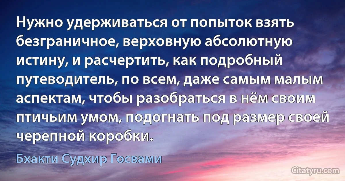 Нужно удерживаться от попыток взять безграничное, верховную абсолютную истину, и расчертить, как подробный путеводитель, по всем, даже самым малым аспектам, чтобы разобраться в нём своим птичьим умом, подогнать под размер своей черепной коробки. (Бхакти Судхир Госвами)