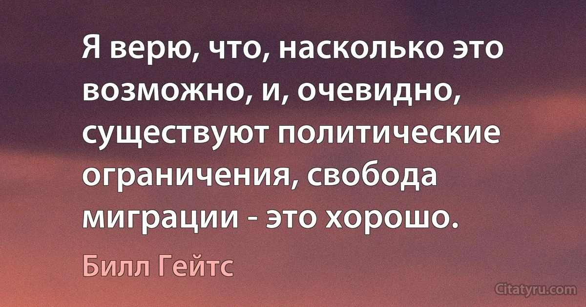 Я верю, что, насколько это возможно, и, очевидно, существуют политические ограничения, свобода миграции - это хорошо. (Билл Гейтс)