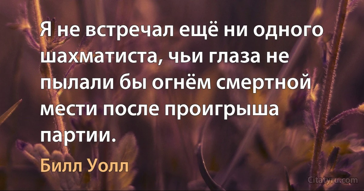 Я не встречал ещё ни одного шахматиста, чьи глаза не пылали бы огнём смертной мести после проигрыша партии. (Билл Уолл)