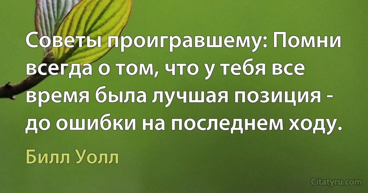 Советы проигравшему: Помни всегда о том, что у тебя все время была лучшая позиция - до ошибки на последнем ходу. (Билл Уолл)