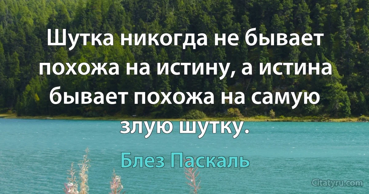 Шутка никогда не бывает похожа на истину, а истина бывает похожа на самую злую шутку. (Блез Паскаль)