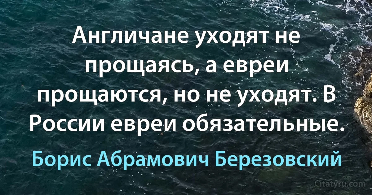 Англичане уходят не прощаясь, а евреи прощаются, но не уходят. В России евреи обязательные. (Борис Абрамович Березовский)