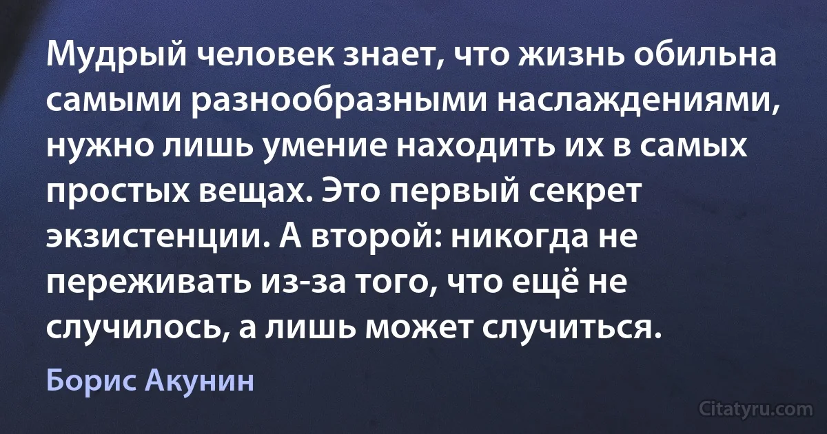 Мудрый человек знает, что жизнь обильна самыми разнообразными наслаждениями, нужно лишь умение находить их в самых простых вещах. Это первый секрет экзистенции. А второй: никогда не переживать из-за того, что ещё не случилось, а лишь может случиться. (Борис Акунин)