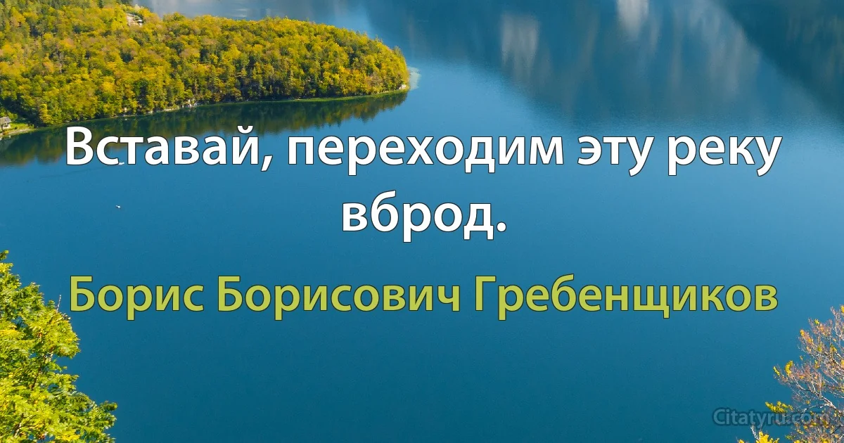 Вставай, переходим эту реку вброд. (Борис Борисович Гребенщиков)